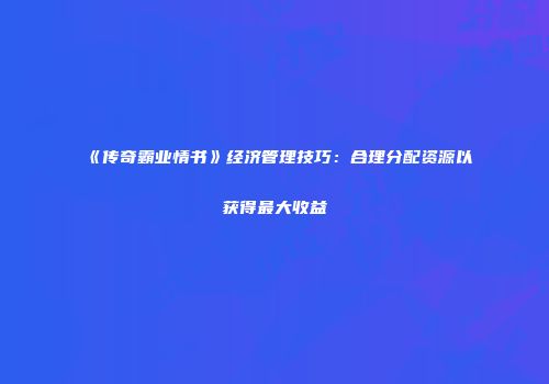 《传奇霸业情书》经济管理技巧：合理分配资源以获得最大收益