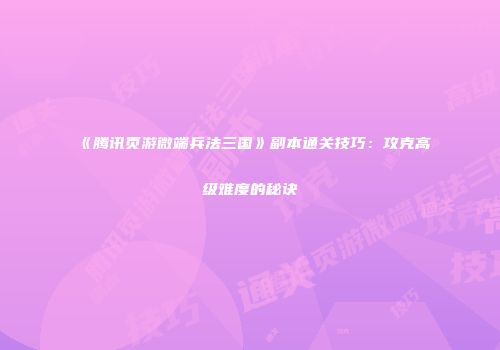 《腾讯页游微端兵法三国》副本通关技巧：攻克高级难度的秘诀