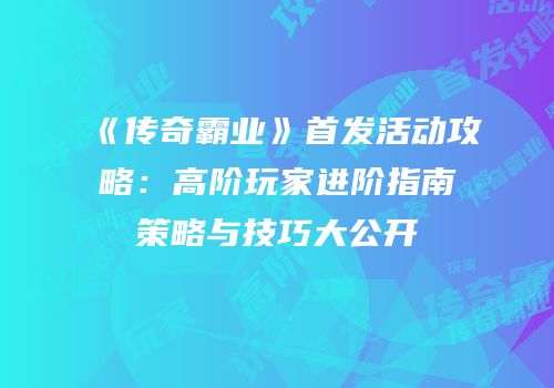 《传奇霸业》首发活动攻略：高阶玩家进阶指南策略与技巧大公开