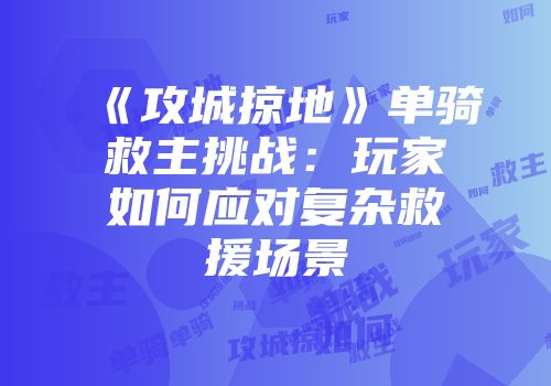 《攻城掠地》单骑救主挑战：玩家如何应对复杂救援场景