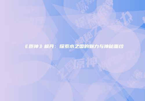 《原神》枫丹：探索水之国的魅力与神秘面纱