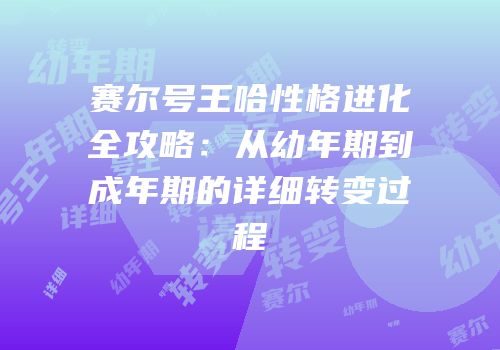 赛尔号王哈性格进化全攻略:从幼年期到成年期的详细转变过程