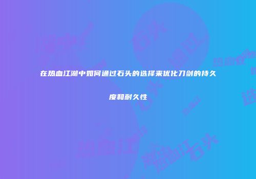 在热血江湖中如何通过石头的选择来优化刀剑的持久度和耐久性