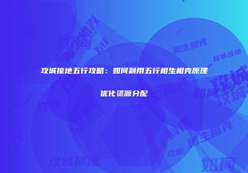 攻城掠地五行攻略：如何利用五行相生相克原理优化资源分配