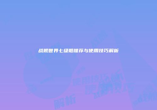战舰世界七级船推荐与使用技巧解析
