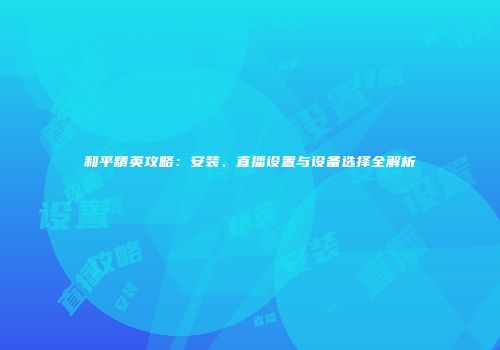 和平精英攻略：安装、直播设置与设备选择全解析