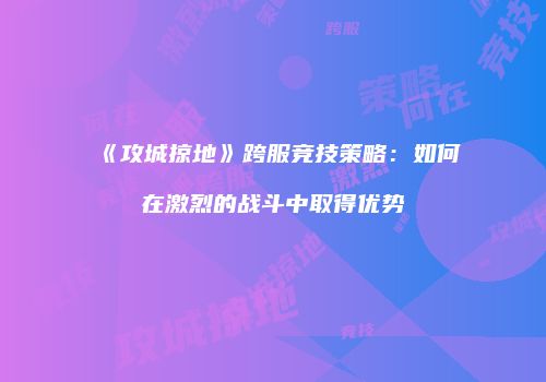 《攻城掠地》跨服竞技策略：如何在激烈的战斗中取得优势