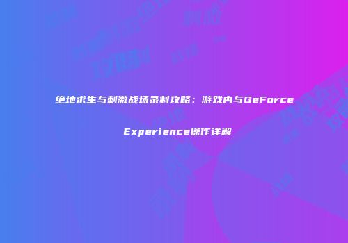 绝地求生与刺激战场录制攻略：游戏内与GeForce Experience操作详解