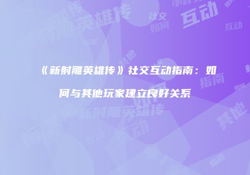《新射雕英雄传》社交互动指南：如何与其他玩家建立良好关系