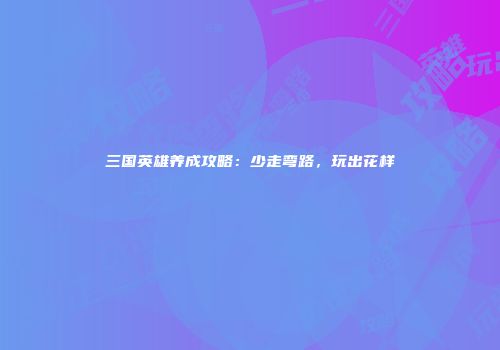 三国英雄养成攻略：少走弯路，玩出花样