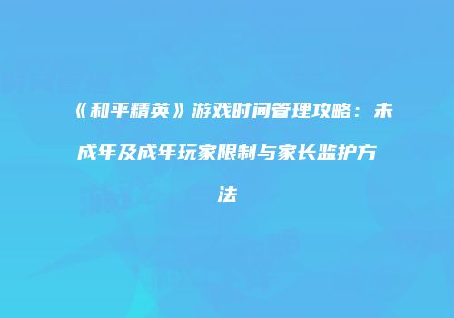 《和平精英》游戏时间管理攻略：未成年及成年玩家限制与家长监护方法