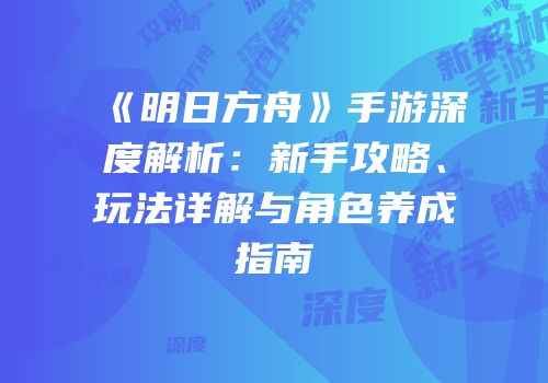 《明日方舟》手游深度解析：新手攻略、玩法详解与角色养成指南
