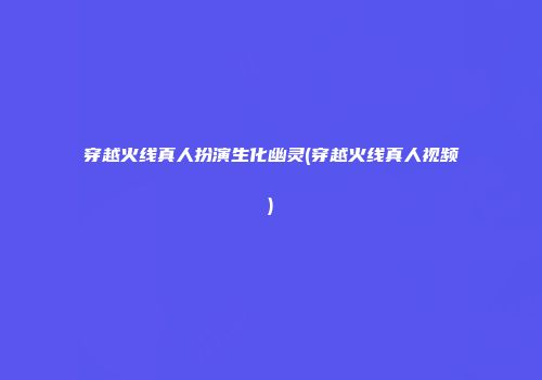 穿越火线真人扮演生化幽灵(穿越火线真人视频)