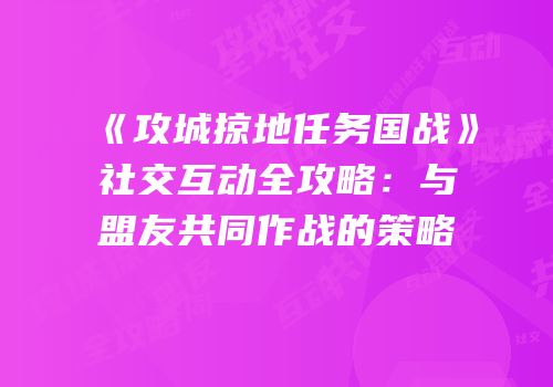 《攻城掠地任务国战》社交互动全攻略：与盟友共同作战的策略