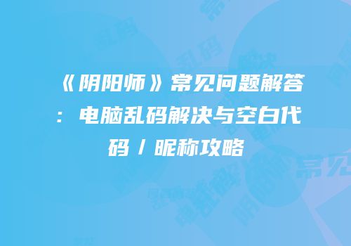 《阴阳师》常见问题解答：电脑乱码解决与空白代码／昵称攻略