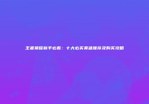 王者荣耀新手必看：十大必买英雄推荐及购买攻略