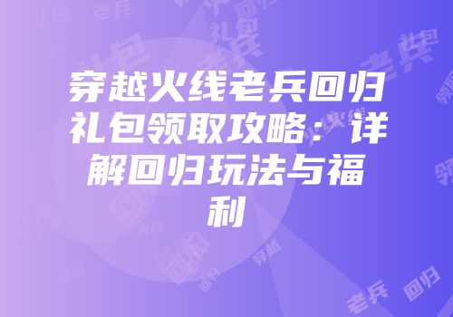 穿越火线老兵回归礼包领取攻略：详解回归玩法与福利
