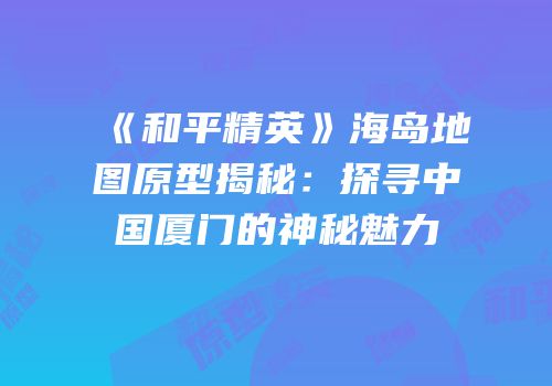 《和平精英》海岛地图原型揭秘：探寻中国厦门的神秘魅力