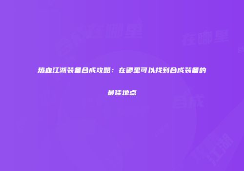 热血江湖装备合成攻略：在哪里可以找到合成装备的最佳地点