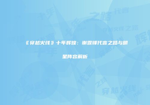 《穿越火线》十年辉煌：谢霆锋代言之路与明星阵容解析