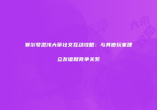 赛尔号混沌大帝社交互动攻略：与其他玩家建立友谊和竞争关系