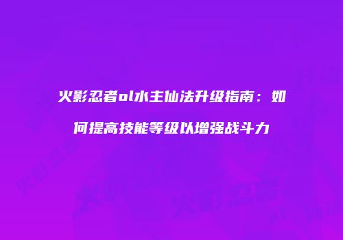 火影忍者ol水主仙法升级指南：如何提高技能等级以增强战斗力