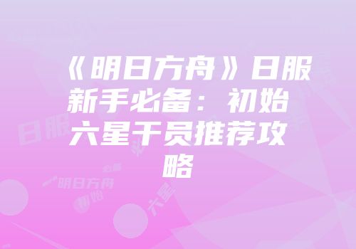 《明日方舟》日服新手必备：初始六星干员推荐攻略