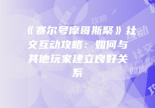 《赛尔号摩哥斯聚》社交互动攻略：如何与其他玩家建立良好关系