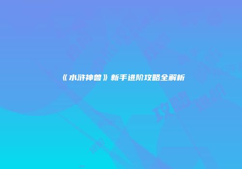 《水浒神兽》新手进阶攻略全解析