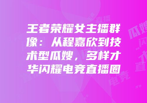 王者荣耀女主播群像：从程嘉欣到技术型瓜嫂，多样才华闪耀电竞直播圈