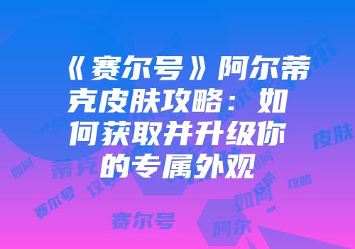 《赛尔号》阿尔蒂克皮肤攻略:如何获取并升级你的专属外观