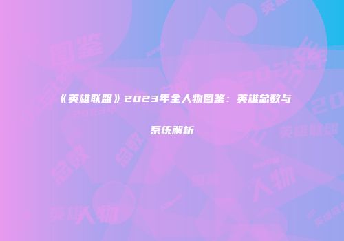 《英雄联盟》2023年全人物图鉴：英雄总数与系统解析