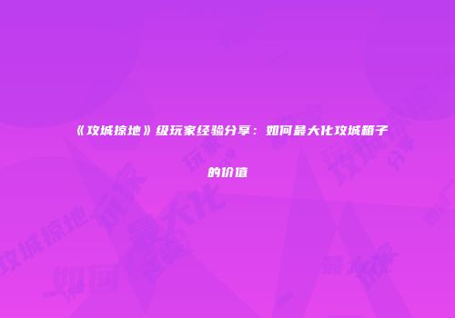 《攻城掠地》级玩家经验分享：如何最大化攻城箱子的价值