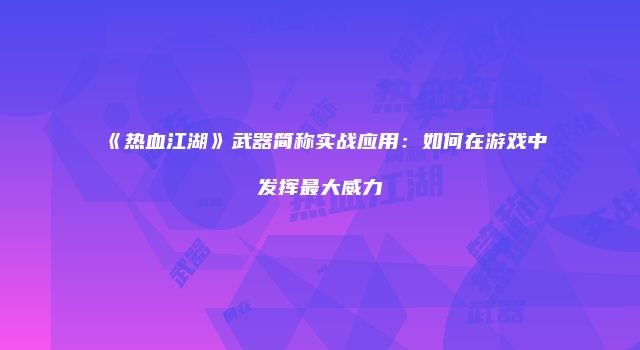 《热血江湖》武器简称实战应用：如何在游戏中发挥最大威力