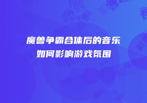 魔兽争霸合体后的音乐如何影响游戏氛围