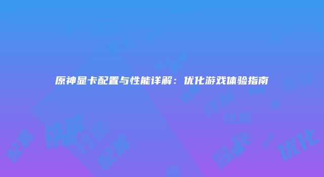 原神显卡配置与性能详解：优化游戏体验指南