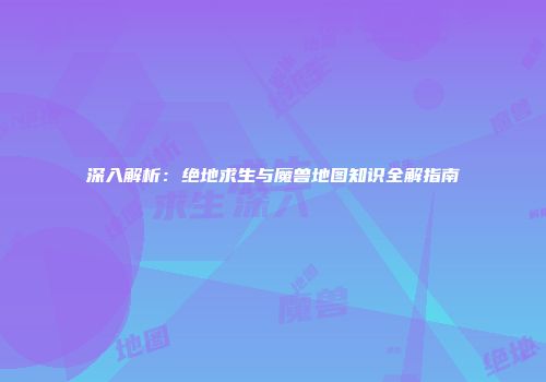 深入解析：绝地求生与魔兽地图知识全解指南