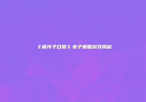 《熊孩子日常》亲子策略游戏揭秘