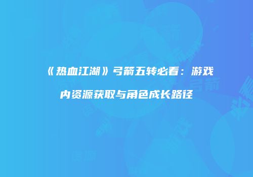 《热血江湖》弓箭五转必看：游戏内资源获取与角色成长路径