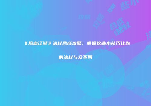 《热血江湖》法杖合成攻略：掌握这些小技巧让你的法杖与众不同