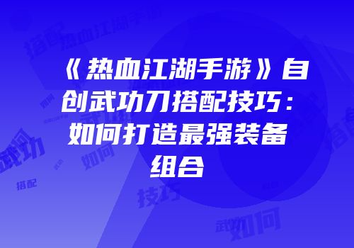 《热血江湖手游》自创武功刀搭配技巧：如何打造最强装备组合