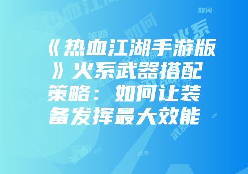 《热血江湖手游版》火系武器搭配策略：如何让装备发挥最大效能