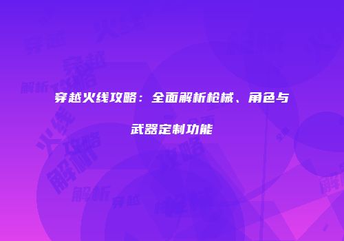 穿越火线攻略：全面解析枪械、角色与武器定制功能