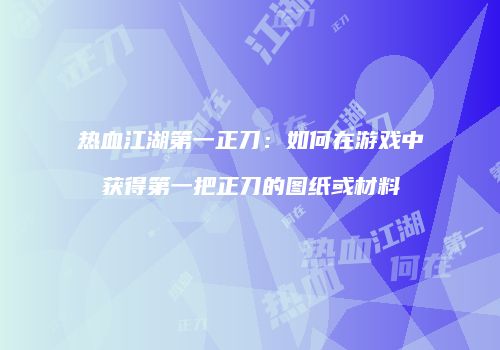 热血江湖第一正刀：如何在游戏中获得第一把正刀的图纸或材料