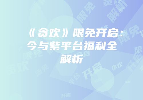 《贪欢》限免开启：今与紫平台福利全解析