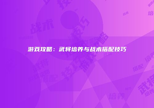 游戏攻略：武将培养与战术搭配技巧