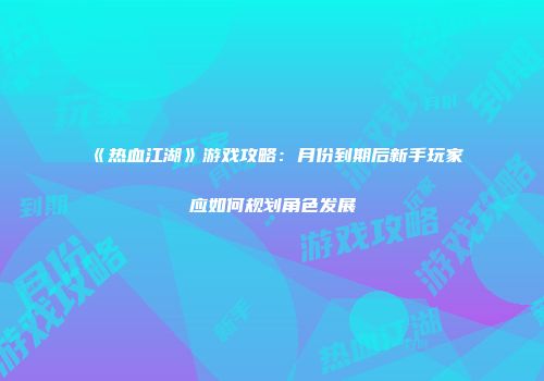 《热血江湖》游戏攻略：月份到期后新手玩家应如何规划角色发展