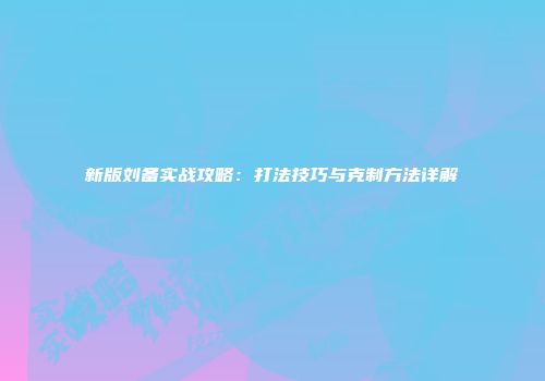 新版刘备实战攻略：打法技巧与克制方法详解