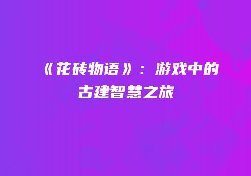 《花砖物语》：游戏中的古建智慧之旅