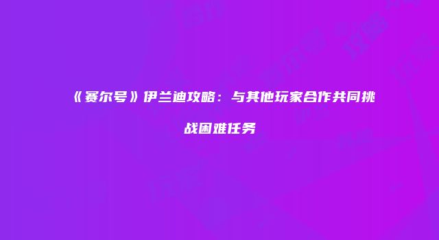 《赛尔号》伊兰迪攻略:与其他玩家合作共同挑战困难任务